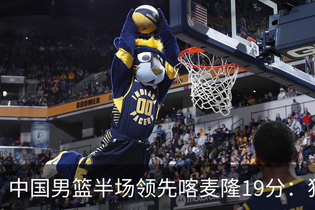 中国男篮半场领先喀麦隆19分：狂轰11三分 贺希宁12分庞峥麟11分