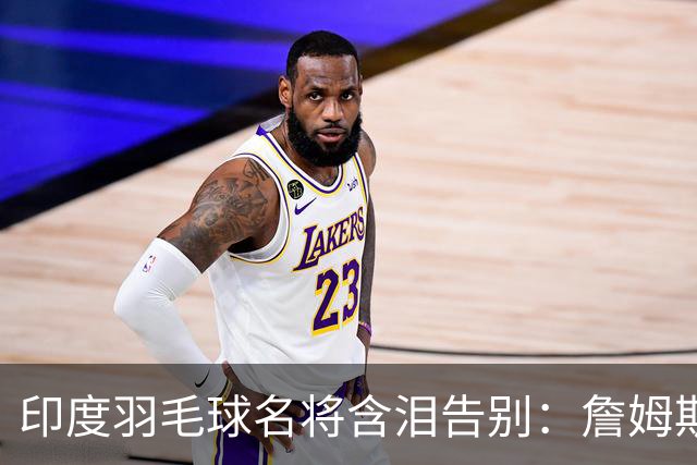 印度羽毛球名将含泪告别：詹姆斯一夜改写东部 我的篮球心跟他去了费城