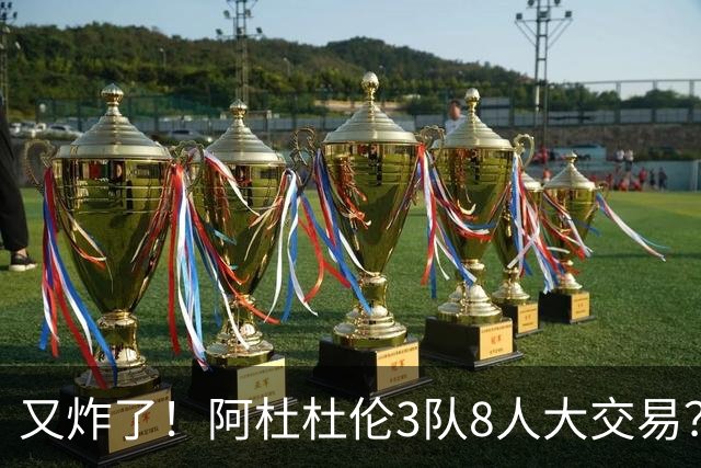 又炸了！阿杜杜伦3队8人大交易？！火箭活塞来真的！