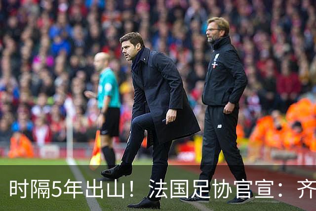 时隔5年出山！法国足协官宣：齐达内上任 有望带队征战三大赛事
