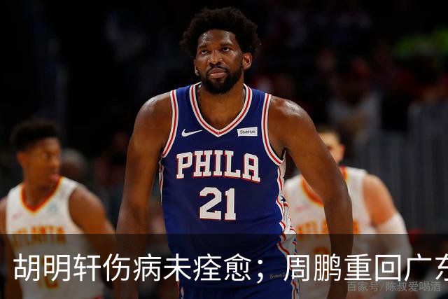 胡明轩伤病未痊愈；周鹏重回广东队，拿大合同惹争议