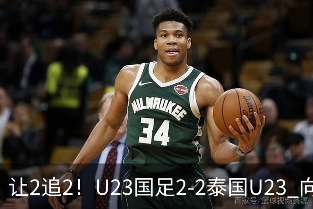让2追2！U23国足2-2泰国U23 向余望李新翔破门 鲍世蒙送礼+助攻