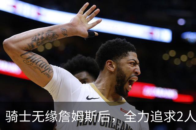 骑士无缘詹姆斯后，全力追求2人提升阵容，哈登续约仍将推迟