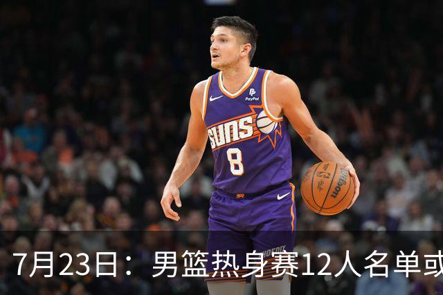 7月23日：男篮热身赛12人名单或出炉！赵继伟胡金秋扛大旗，郭士强重点考察2人